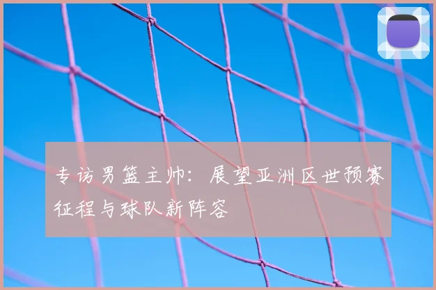 专访男篮主帅:展望亚洲区世预赛征程与球队新阵容